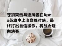 半岛体育app-关于苍狼突击与逐风者在Apex英雄中上演巅峰对决，最终打出自信操作，将战火烧向决赛的信息