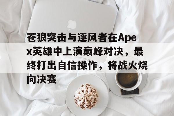 关于苍狼突击与逐风者在Apex英雄中上演巅峰对决，最终打出自信操作，将战火烧向决赛的信息